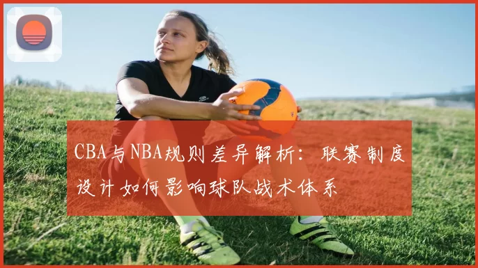 CBA与NBA规则差异解析：联赛制度设计如何影响球队战术体系