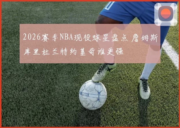 2026赛季NBA现役球星盘点 詹姆斯库里杜兰特约基奇谁更强