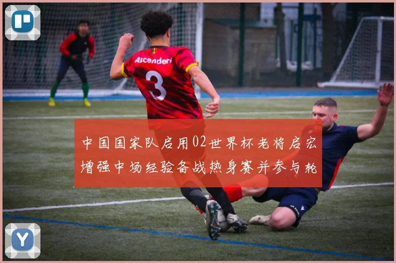 中国国家队启用02世界杯老将启宏增强中场经验备战热身赛并参与轮换