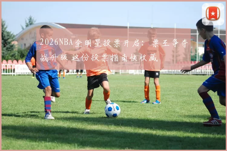 2026NBA全明星投票开启:票王争夺战升级 这份投票指南快收藏