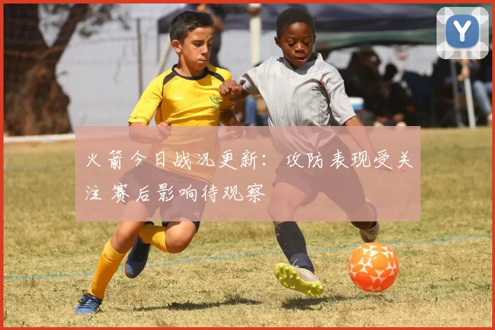 火箭今日战况更新：攻防表现受关注 赛后影响待观察