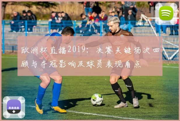欧洲杯直播2019：决赛关键场次回顾与夺冠影响及球员表现看点