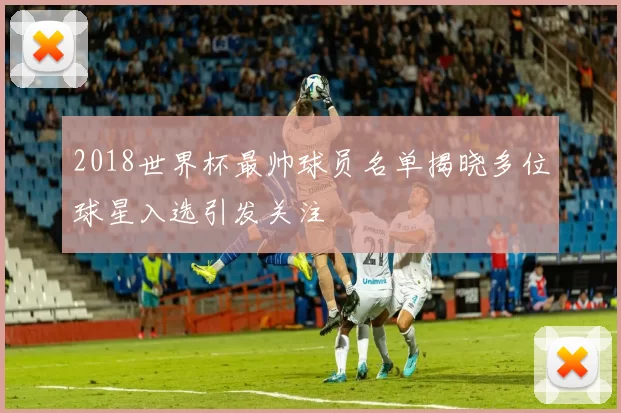 2018世界杯最帅球员名单揭晓多位球星入选引发关注