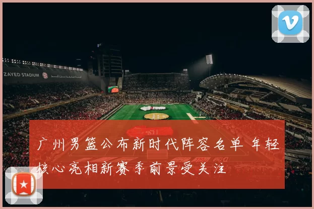 广州男篮公布新时代阵容名单 年轻核心亮相新赛季前景受关注