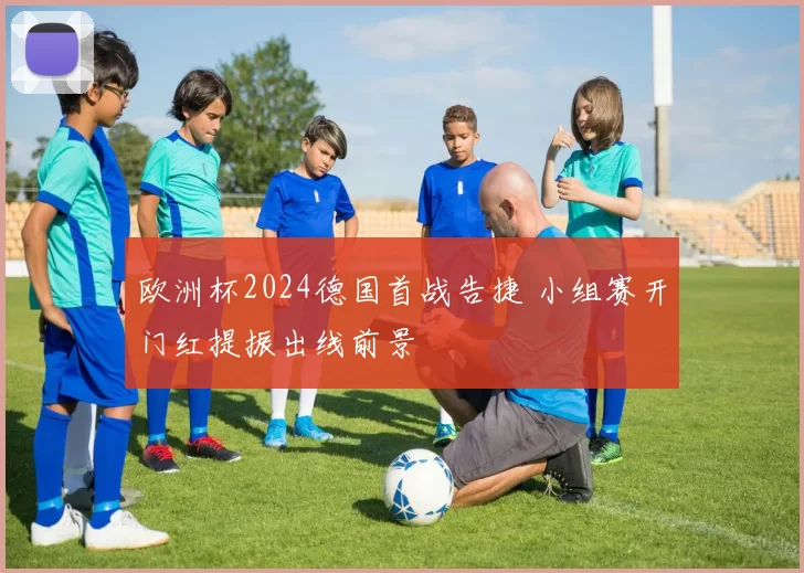 欧洲杯2024德国首战告捷 小组赛开门红提振出线前景