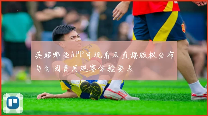 英超哪些APP可观看及直播版权分布与订阅费用观赛体验要点