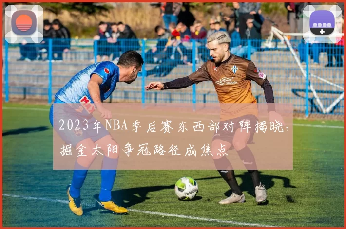 2023年NBA季后赛东西部对阵揭晓，掘金太阳争冠路径成焦点