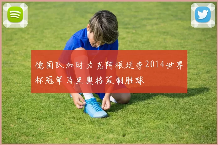 德国队加时力克阿根廷夺2014世界杯冠军马里奥格策制胜球