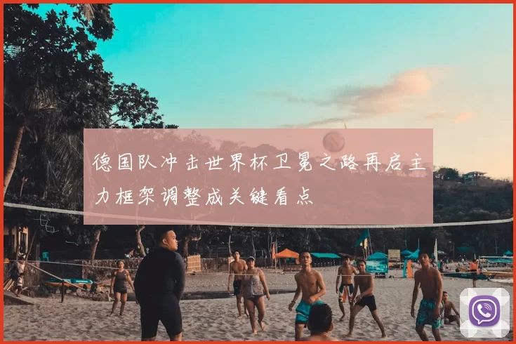 德国队冲击世界杯卫冕之路再启主力框架调整成关键看点