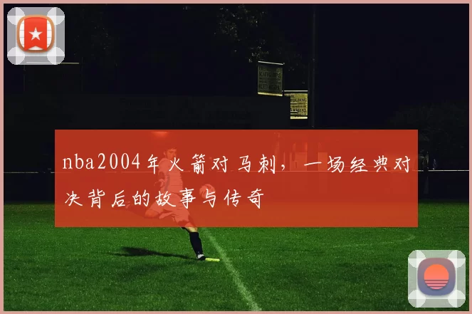 nba2004年火箭对马刺，一场经典对决背后的故事与传奇