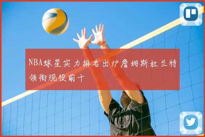 NBA球星实力排名出炉詹姆斯杜兰特领衔现役前十