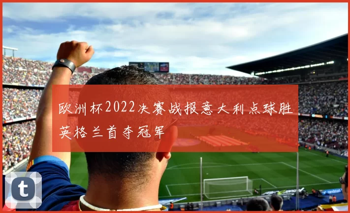 欧洲杯2022决赛战报意大利点球胜英格兰首夺冠军