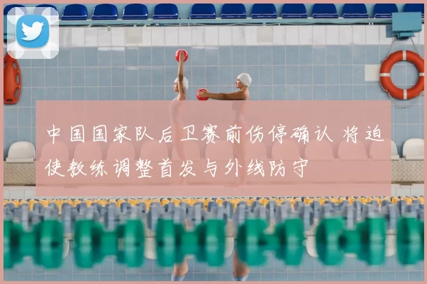中国国家队后卫赛前伤停确认 将迫使教练调整首发与外线防守