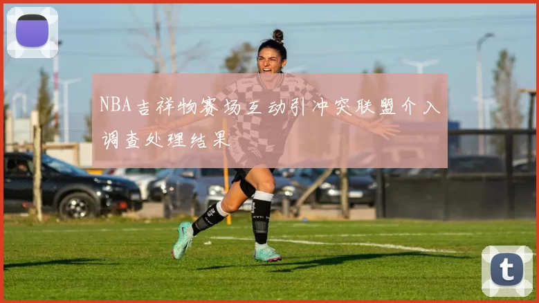 NBA吉祥物赛场互动引冲突联盟介入调查处理结果