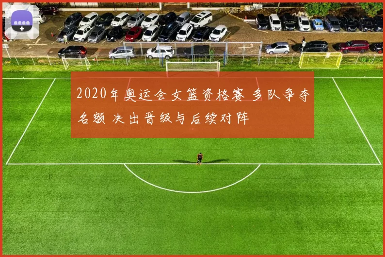 2020年奥运会女篮资格赛 多队争夺名额 决出晋级与后续对阵