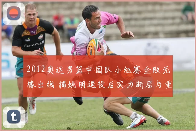 2012奥运男篮中国队小组赛全败无缘出线 揭姚明退役后实力断层与重建方向