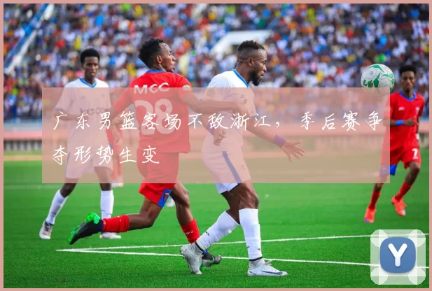 广东男篮客场不敌浙江，季后赛争夺形势生变