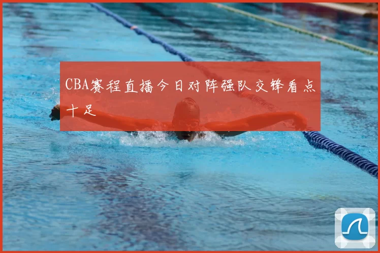 CBA赛程直播今日对阵强队交锋看点十足