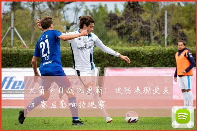 火箭今日战况更新：攻防表现受关注 赛后影响待观察