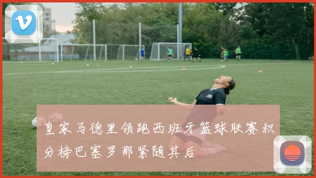 皇家马德里领跑西班牙篮球联赛积分榜巴塞罗那紧随其后