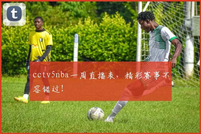 cctv5nba一周直播表，精彩赛事不容错过！