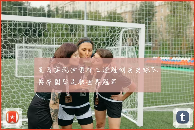 皇马实现世俱杯三连冠创历史球队再夺国际足联世界冠军
