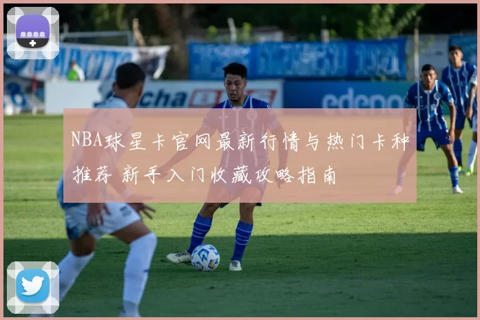 NBA球星卡官网最新行情与热门卡种推荐 新手入门收藏攻略指南