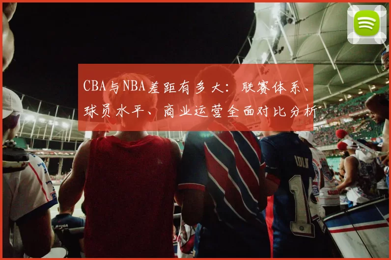 CBA与NBA差距有多大：联赛体系、球员水平、商业运营全面对比分析