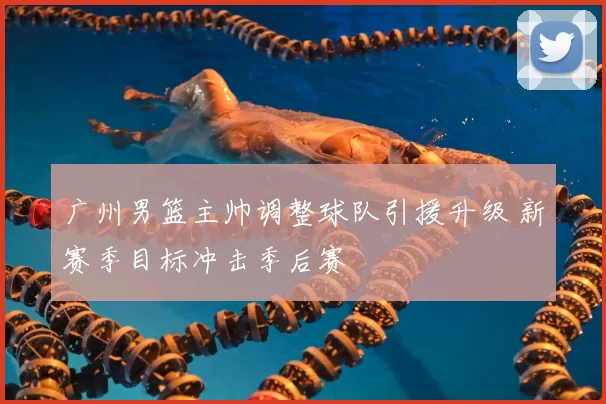 广州男篮主帅调整球队引援升级 新赛季目标冲击季后赛