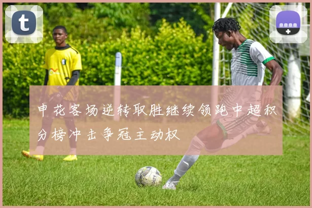 申花客场逆转取胜继续领跑中超积分榜冲击争冠主动权