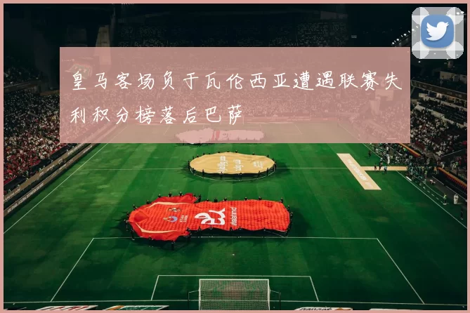 皇马客场负于瓦伦西亚遭遇联赛失利积分榜落后巴萨