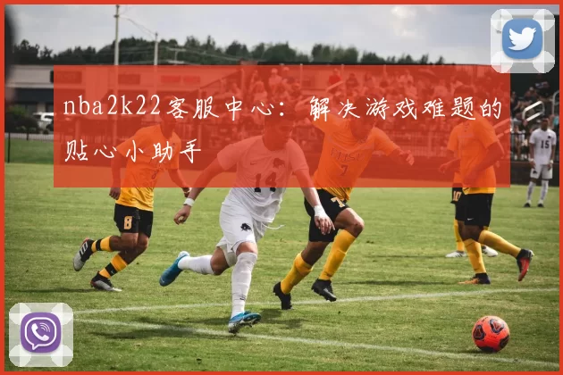nba2k22客服中心：解决游戏难题的贴心小助手