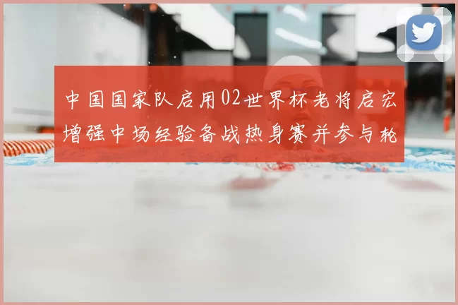 中国国家队启用02世界杯老将启宏增强中场经验备战热身赛并参与轮换