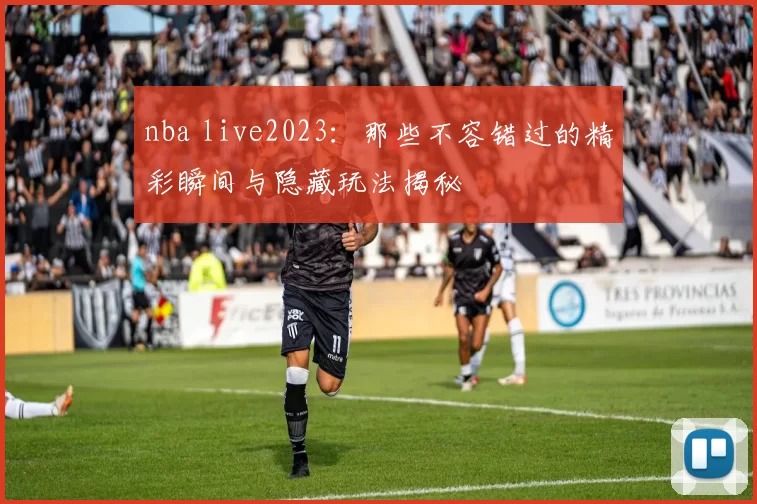 nba live2023：那些不容错过的精彩瞬间与隐藏玩法揭秘