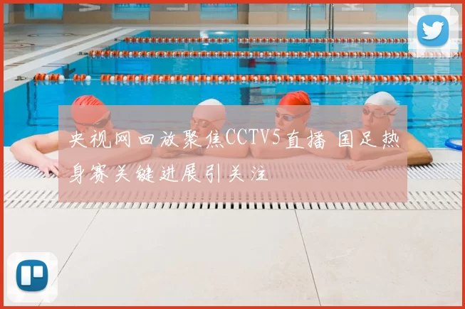 央视网回放聚焦CCTV5直播 国足热身赛关键进展引关注