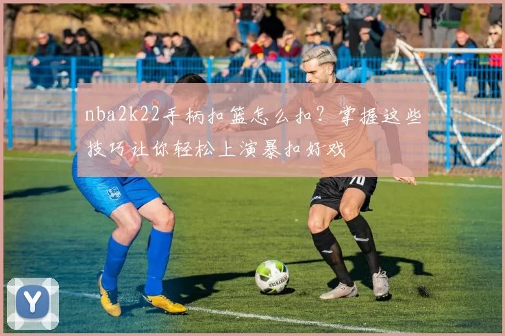 nba2k22手柄扣篮怎么扣？掌握这些技巧让你轻松上演暴扣好戏