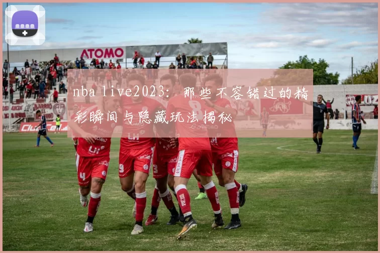 nba live2023：那些不容错过的精彩瞬间与隐藏玩法揭秘
