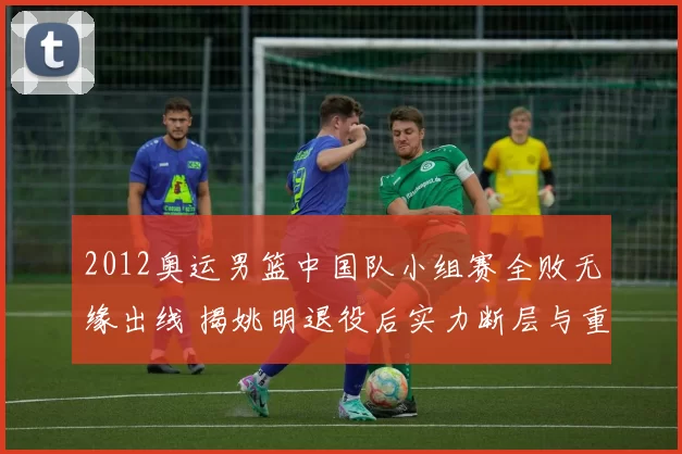 2012奥运男篮中国队小组赛全败无缘出线 揭姚明退役后实力断层与重建方向