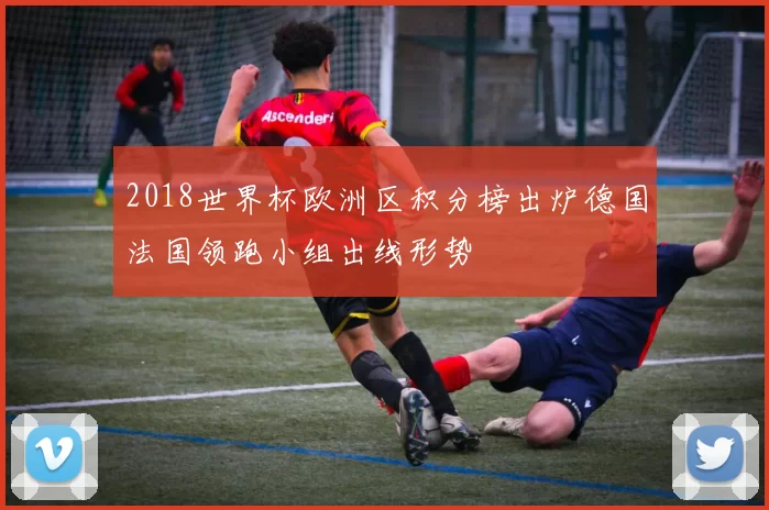 2018世界杯欧洲区积分榜出炉德国法国领跑小组出线形势