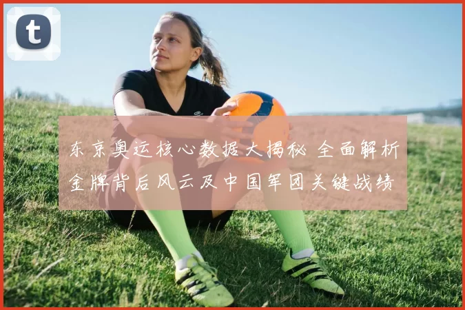 东京奥运核心数据大揭秘 全面解析金牌背后风云及中国军团关键战绩
