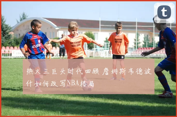 热火三巨头时代回顾 詹姆斯韦德波什如何改写NBA格局