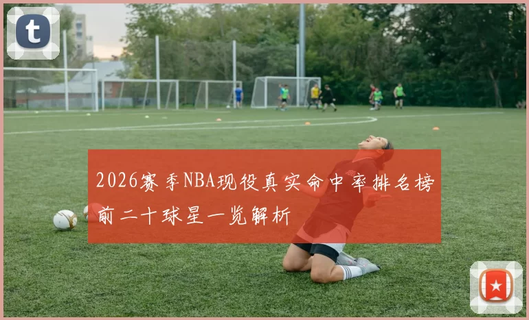 2026赛季NBA现役真实命中率排名榜前二十球星一览解析