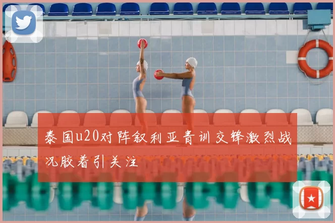 泰国u20对阵叙利亚青训交锋激烈战况胶着引关注