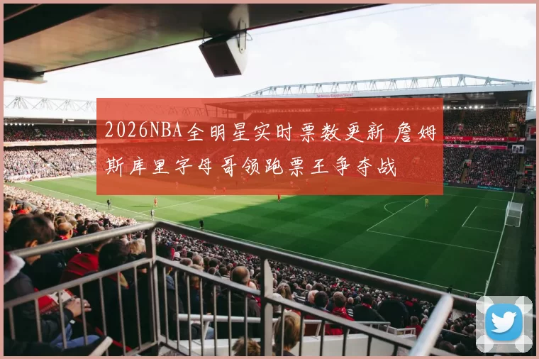 2026NBA全明星实时票数更新 詹姆斯库里字母哥领跑票王争夺战