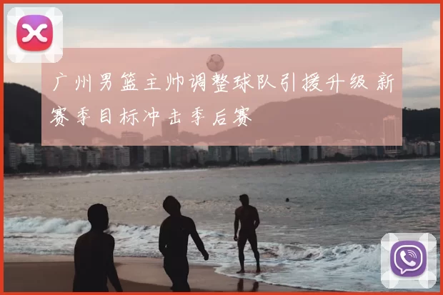 广州男篮主帅调整球队引援升级 新赛季目标冲击季后赛