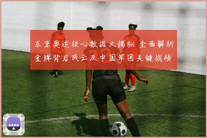 东京奥运核心数据大揭秘 全面解析金牌背后风云及中国军团关键战绩