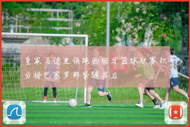 皇家马德里领跑西班牙篮球联赛积分榜巴塞罗那紧随其后