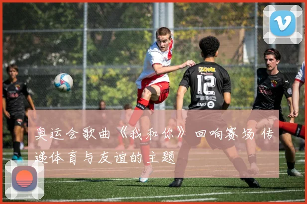 奥运会歌曲《我和你》回响赛场 传递体育与友谊的主题