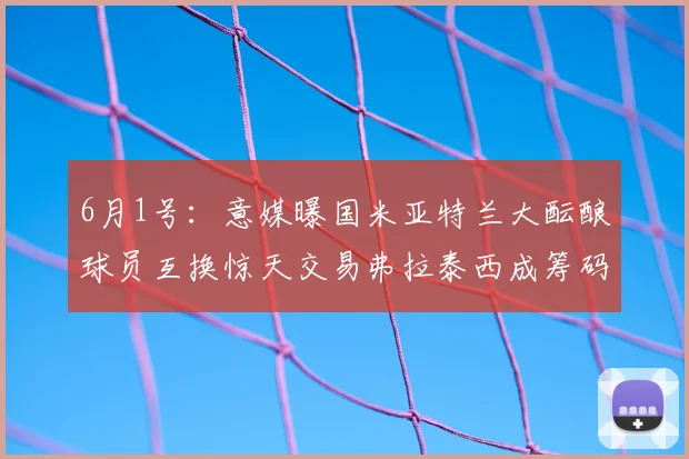 6月1号：意媒曝国米亚特兰大酝酿球员互换惊天交易弗拉泰西成筹码瞄准帕莱斯特拉暗藏玄机_萨里_欧冠_意甲