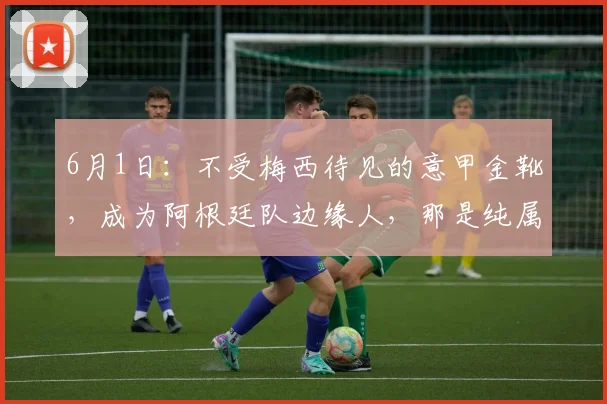 6月1日：不受梅西待见的意甲金靴，成为阿根廷队边缘人，那是纯属咎由自取_伊卡尔迪_马克西·洛佩斯_国米
